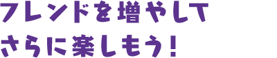 フレンドを増やしてさらに楽しもう！