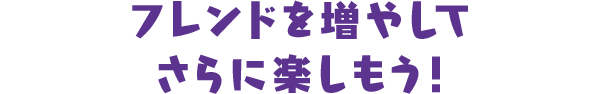 フレンドを増やしてさらに楽しもう！
